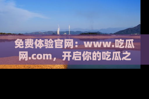 免费体验官网：www.吃瓜网.com，开启你的吃瓜之旅