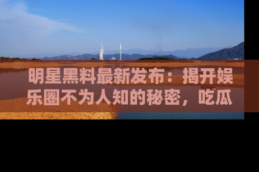 明星黑料最新发布：揭开娱乐圈不为人知的秘密，吃瓜者们请注意！