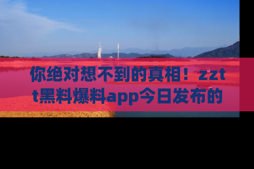 你绝对想不到的真相！zztt黑料爆料app今日发布的黑料让人叫绝！