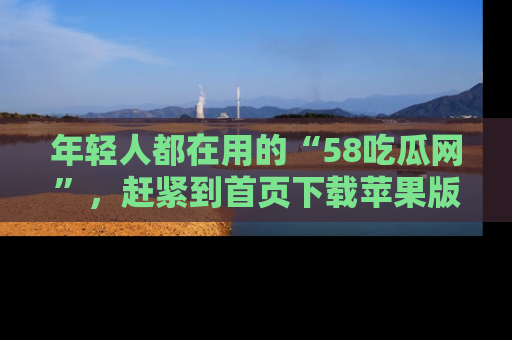 年轻人都在用的“58吃瓜网”，赶紧到首页下载苹果版吧！