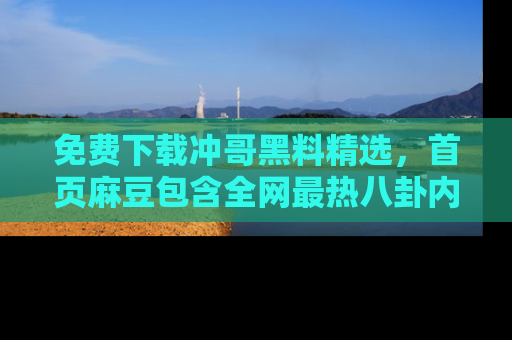 免费下载冲哥黑料精选，首页麻豆包含全网最热八卦内容