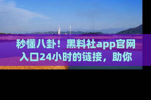 秒懂八卦！黑料社app官网入口24小时的链接，助你及时获取热搜焦点