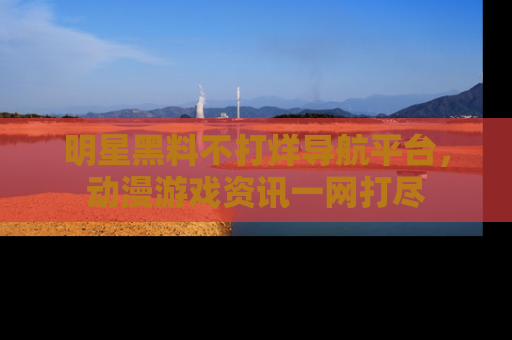 明星黑料不打烊导航平台，动漫游戏资讯一网打尽