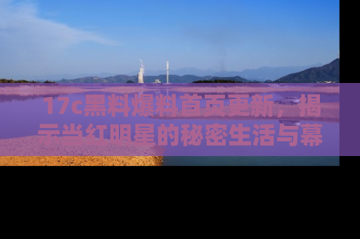 17c黑料爆料首页更新,揭示当红明星的秘密生活与幕后故事