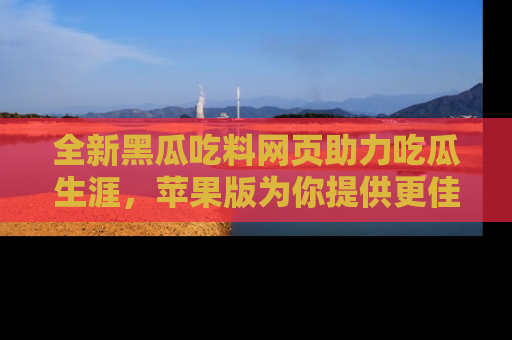 全新黑瓜吃料网页助力吃瓜生涯，苹果版为你提供更佳体验！