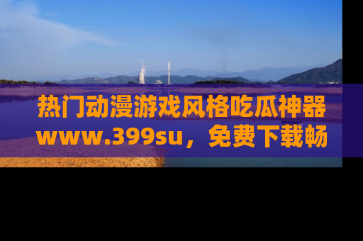 热门动漫游戏风格吃瓜神器www.399su，免费下载畅享精彩