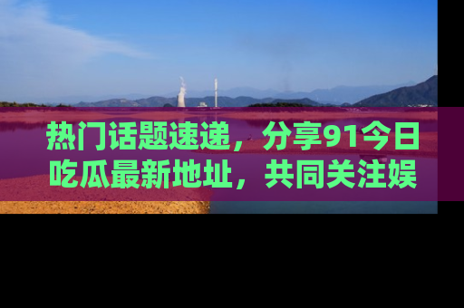 热门话题速递，分享91今日吃瓜最新地址，共同关注娱乐圈的风云变幻！