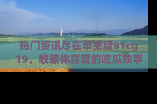 热门资讯尽在苹果版91cg19，收藏你喜爱的吃瓜故事吧！