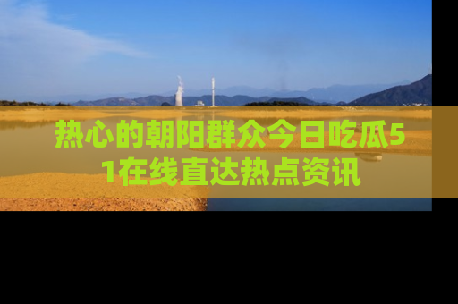 热心的朝阳群众今日吃瓜51在线直达热点资讯