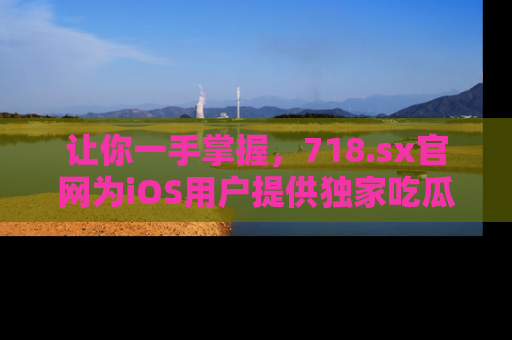 让你一手掌握，718.sx官网为iOS用户提供独家吃瓜内容！