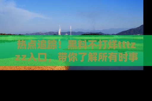热点追踪！黑料不打烊tttzzz入口，带你了解所有时事动态，赶紧打开网址链接！