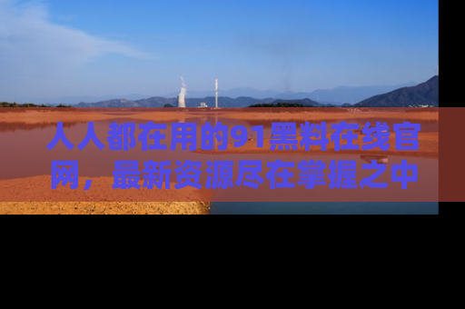 人人都在用的91黑料在线官网，最新资源尽在掌握之中