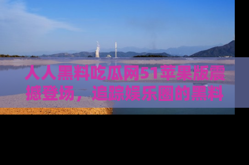 人人黑料吃瓜网51苹果版震撼登场，追踪娱乐圈的黑料与热闻