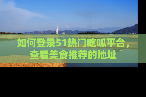 如何登录51热门吃呱平台，查看美食推荐的地址