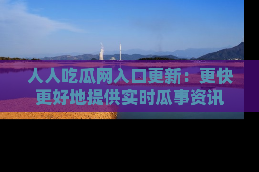 人人吃瓜网入口更新：更快更好地提供实时瓜事资讯