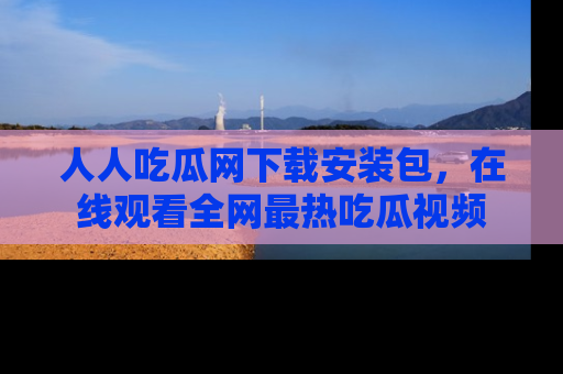 人人吃瓜网下载安装包，在线观看全网最热吃瓜视频