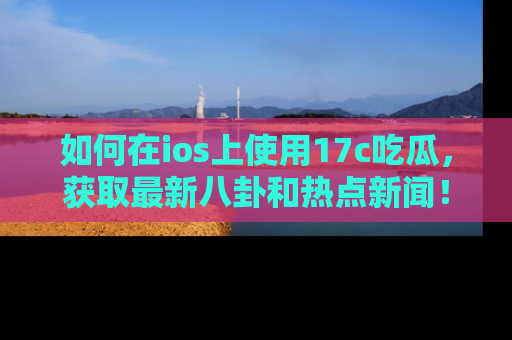 如何在ios上使用17c吃瓜，获取最新八卦和热点新闻！