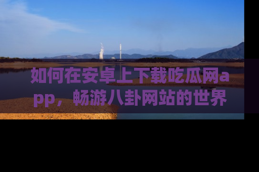 如何在安卓上下载吃瓜网app，畅游八卦网站的世界