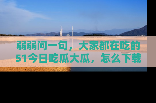 弱弱问一句，大家都在吃的51今日吃瓜大瓜，怎么下载登录才能体验最新入口？
