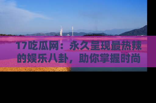 17吃瓜网：永久呈现最热辣的娱乐八卦，助你掌握时尚趋势