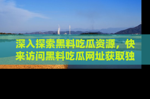 深入探索黑料吃瓜资源，快来访问黑料吃瓜网址获取独家内容！