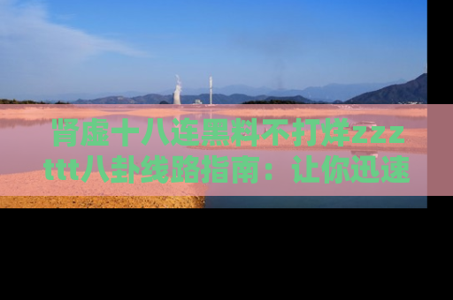 肾虚十八连黑料不打烊zzzttt八卦线路指南：让你迅速掌握热点事件脉络