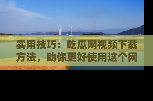 实用技巧：吃瓜网视频下载方法，助你更好使用这个网站