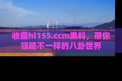 收藏hl155.ccm黑料，带你领略不一样的八卦世界