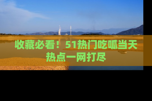 收藏必看！51热门吃呱当天热点一网打尽