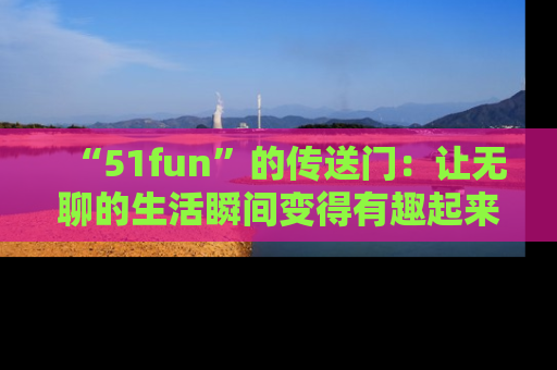 “51fun”的传送门:让无聊的生活瞬间变得有趣起来!