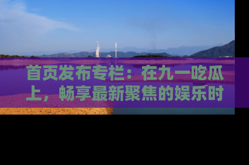 首页发布专栏：在九一吃瓜上，畅享最新聚焦的娱乐时讯