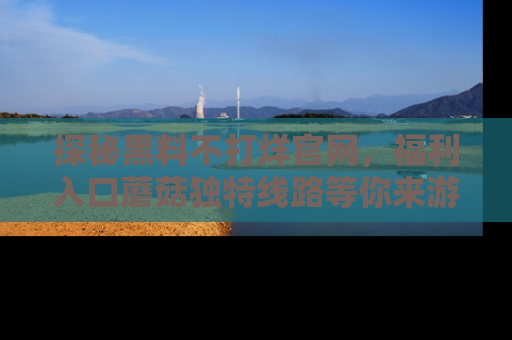 探秘黑料不打烊官网，福利入口蘑菇独特线路等你来游玩！