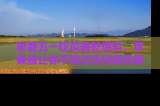 收藏五一吃瓜最新爆料，苹果版让你不错过任何娱乐新闻