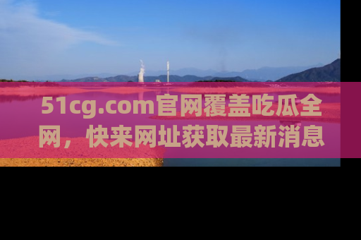 51cg.com官网覆盖吃瓜全网，快来网址获取最新消息与链接！