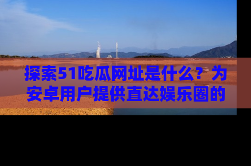 探索51吃瓜网址是什么？为安卓用户提供直达娱乐圈的途径