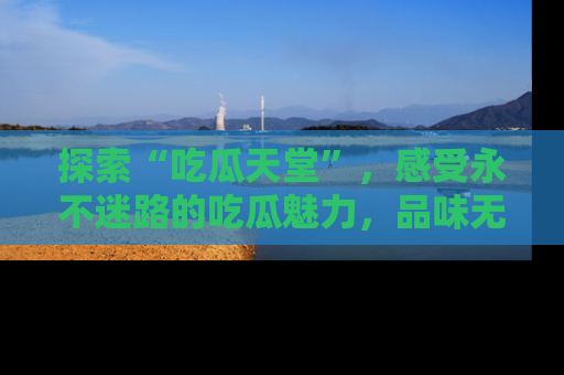探索“吃瓜天堂”，感受永不迷路的吃瓜魅力，品味无尽的美食！