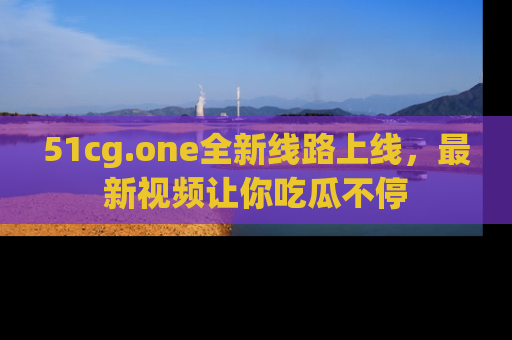 51cg.one全新线路上线，最新视频让你吃瓜不停