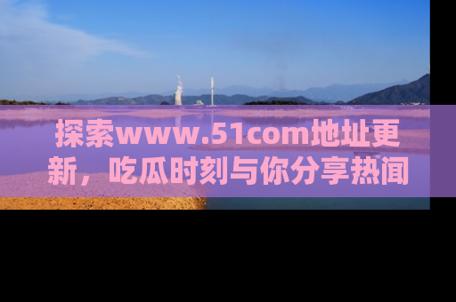 探索www.51com地址更新，吃瓜时刻与你分享热闻