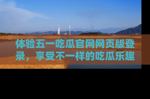 体验五一吃瓜官网网页版登录，享受不一样的吃瓜乐趣与互动体验