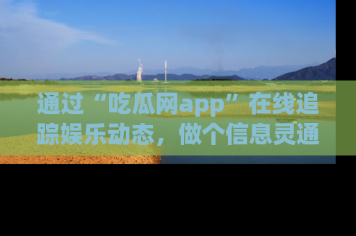 通过“吃瓜网app”在线追踪娱乐动态，做个信息灵通的吃瓜群众！