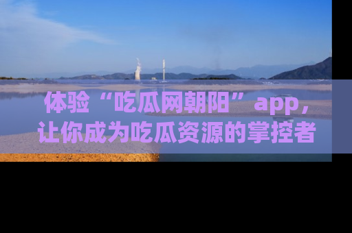 体验“吃瓜网朝阳”app，让你成为吃瓜资源的掌控者，独家资讯尽在掌握！