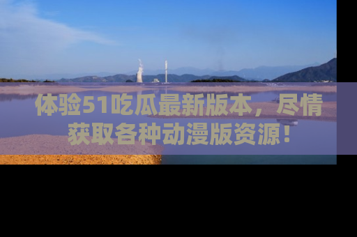 体验51吃瓜最新版本，尽情获取各种动漫版资源！