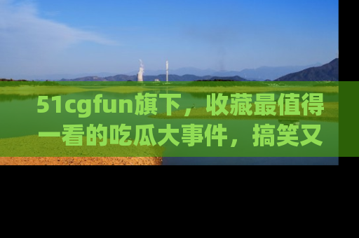 51cgfun旗下，收藏最值得一看的吃瓜大事件，搞笑又精彩！