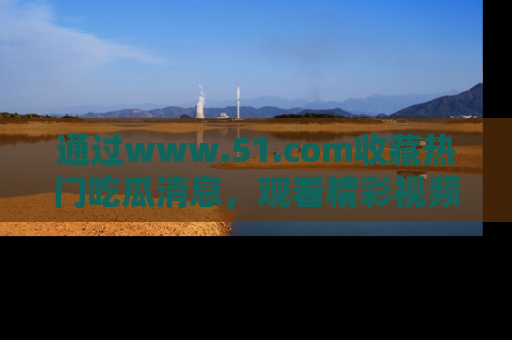 通过www.51.com收藏热门吃瓜消息，观看精彩视频与段子！