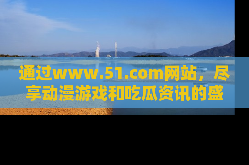 通过www.51.com网站，尽享动漫游戏和吃瓜资讯的盛宴！