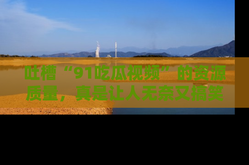 吐槽“91吃瓜视频”的资源质量，真是让人无奈又搞笑！