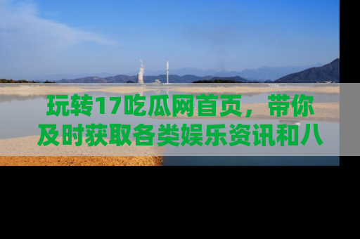 玩转17吃瓜网首页，带你及时获取各类娱乐资讯和八卦故事！