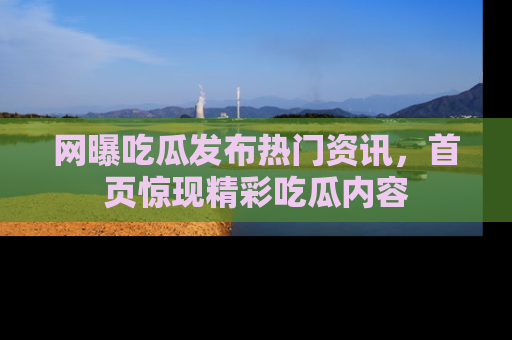 网曝吃瓜发布热门资讯，首页惊现精彩吃瓜内容