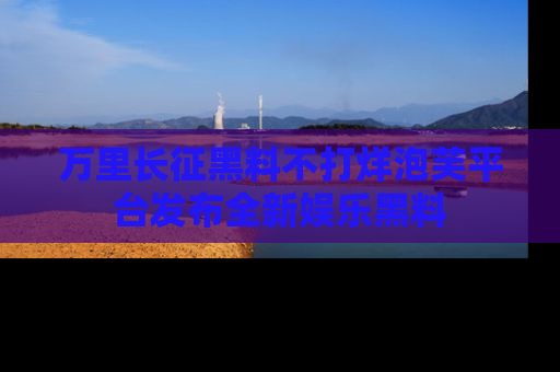 万里长征黑料不打烊泡芙平台发布全新娱乐黑料