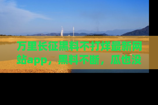 万里长征黑料不打烊最新网站app，黑料不断，瓜也没断，真香！